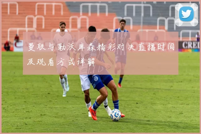 曼联与勒沃库森精彩对决直播时间及观看方式详解