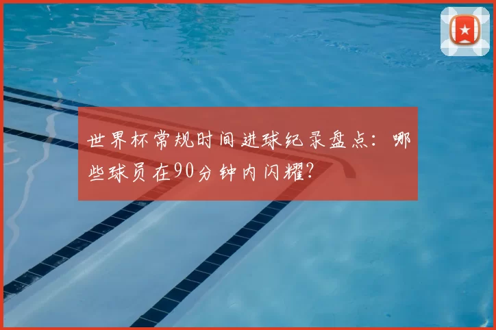 世界杯常规时间进球纪录盘点：哪些球员在90分钟内闪耀？