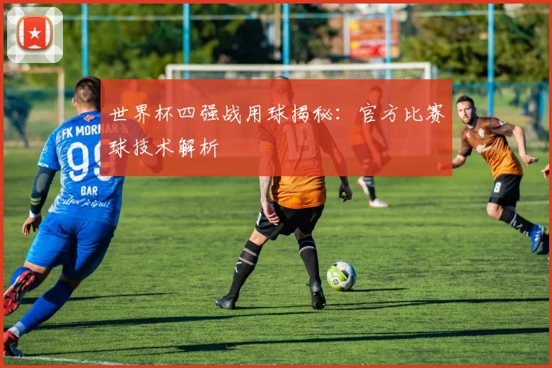 世界杯四强战用球揭秘:官方比赛球技术解析