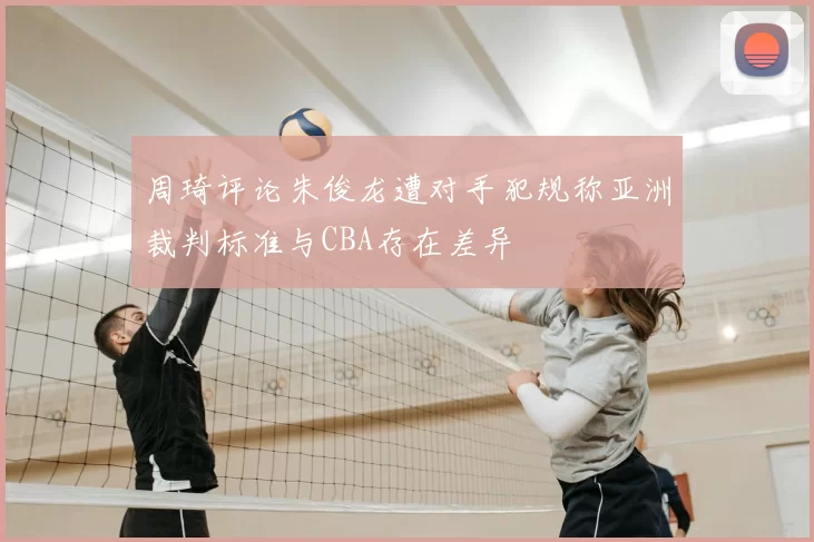 周琦评论朱俊龙遭对手犯规称亚洲裁判标准与CBA存在差异