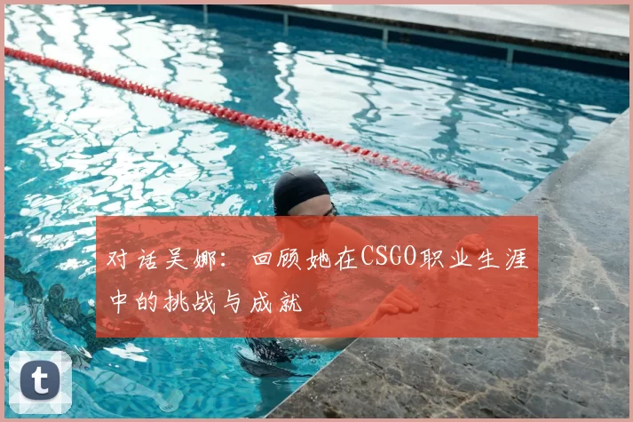 对话吴娜:回顾她在CSGO职业生涯中的挑战与成就