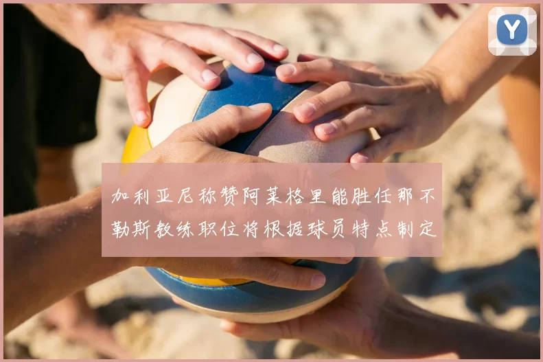 加利亚尼称赞阿莱格里能胜任那不勒斯教练职位将根据球员特点制定战术