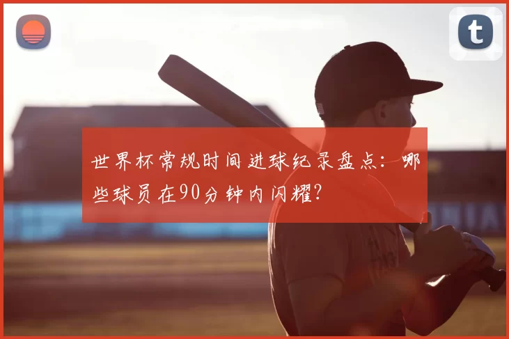 世界杯常规时间进球纪录盘点：哪些球员在90分钟内闪耀？
