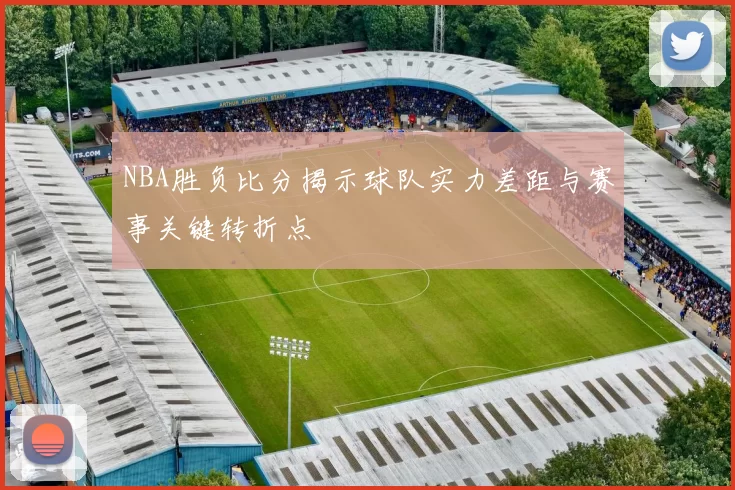 NBA胜负比分揭示球队实力差距与赛事关键转折点