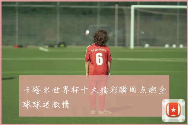 卡塔尔世界杯十大精彩瞬间点燃全球球迷激情