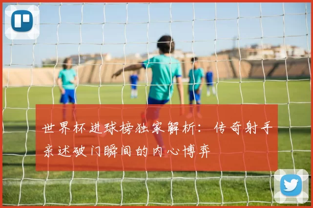世界杯进球榜独家解析：传奇射手亲述破门瞬间的内心博弈