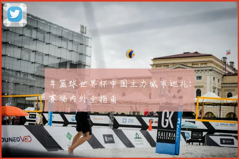 年篮球世界杯中国主办城市巡礼:赛场内外全指南
