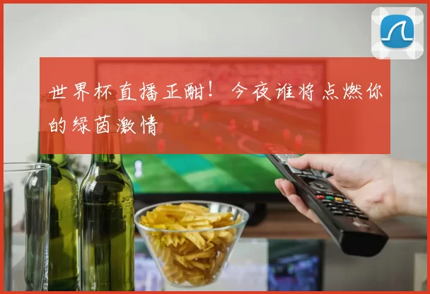 世界杯直播正酣！今夜谁将点燃你的绿茵激情