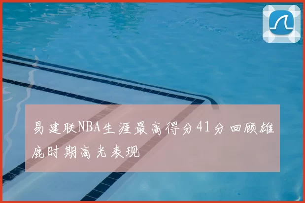 易建联NBA生涯最高得分41分回顾雄鹿时期高光表现