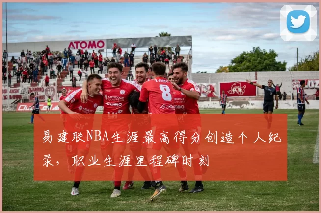 易建联NBA生涯最高得分创造个人纪录，职业生涯里程碑时刻