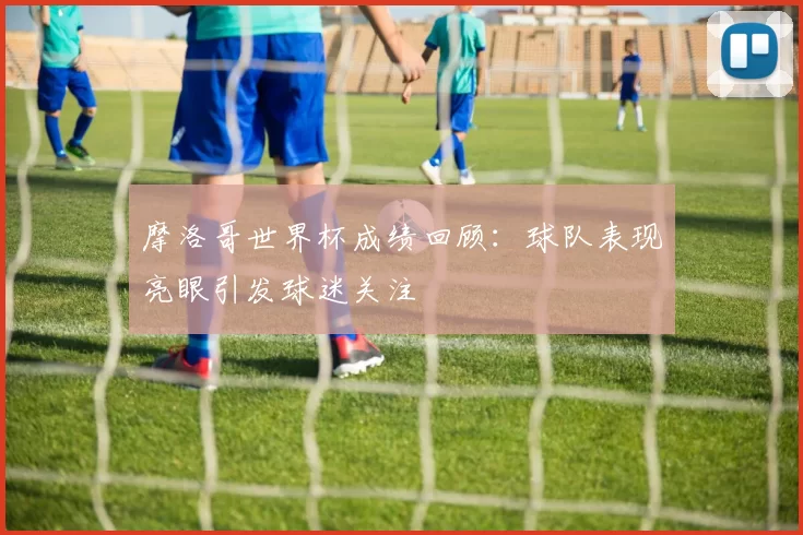 摩洛哥世界杯成绩回顾:球队表现亮眼引发球迷关注