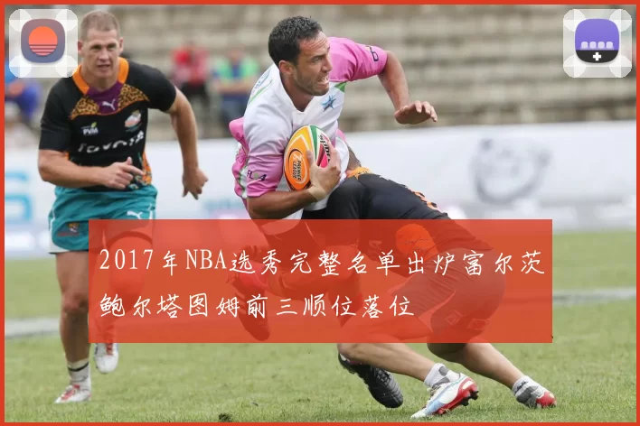 2017年NBA选秀完整名单出炉富尔茨鲍尔塔图姆前三顺位落位