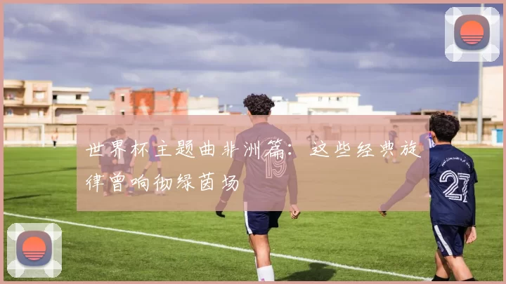 世界杯主题曲非洲篇:这些经典旋律曾响彻绿茵场