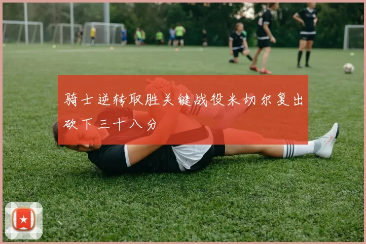骑士逆转取胜关键战役米切尔复出砍下三十八分