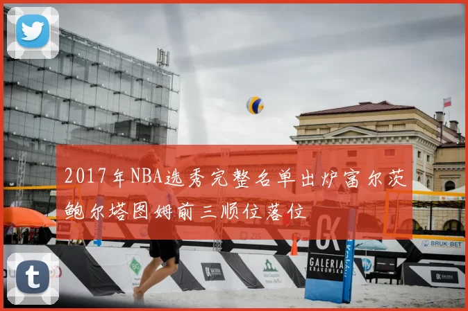 2017年NBA选秀完整名单出炉富尔茨鲍尔塔图姆前三顺位落位