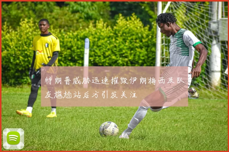 特朗普威胁迅速摧毁伊朗梅西及队友尴尬站后方引发关注