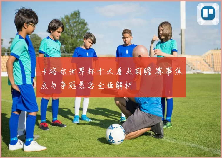 卡塔尔世界杯十大看点前瞻 赛事焦点与争冠悬念全面解析