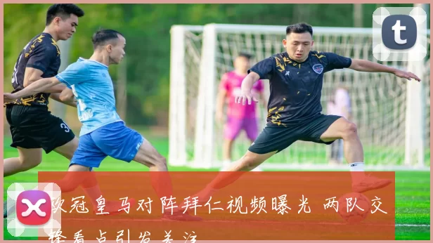 欧冠皇马对阵拜仁视频曝光 两队交锋看点引发关注