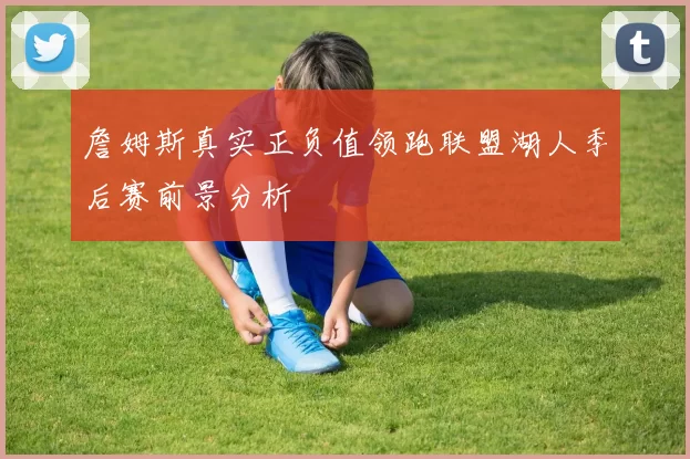 詹姆斯真实正负值领跑联盟湖人季后赛前景分析