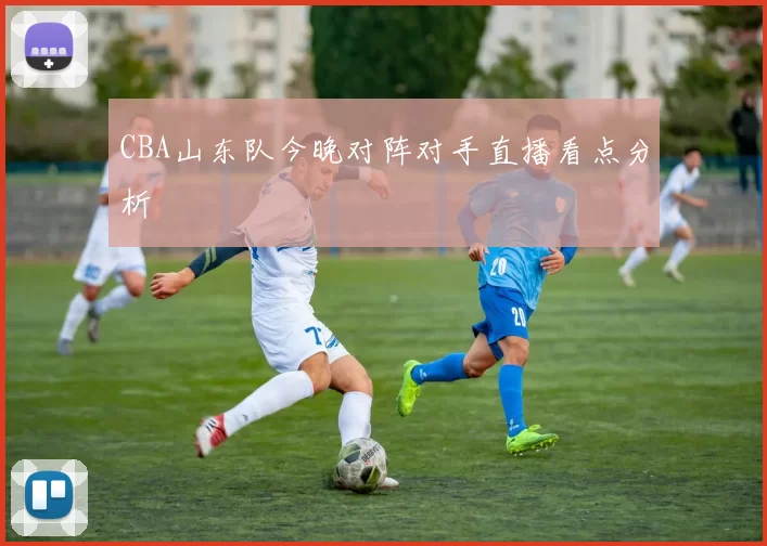 CBA山东队今晚对阵对手直播看点分析