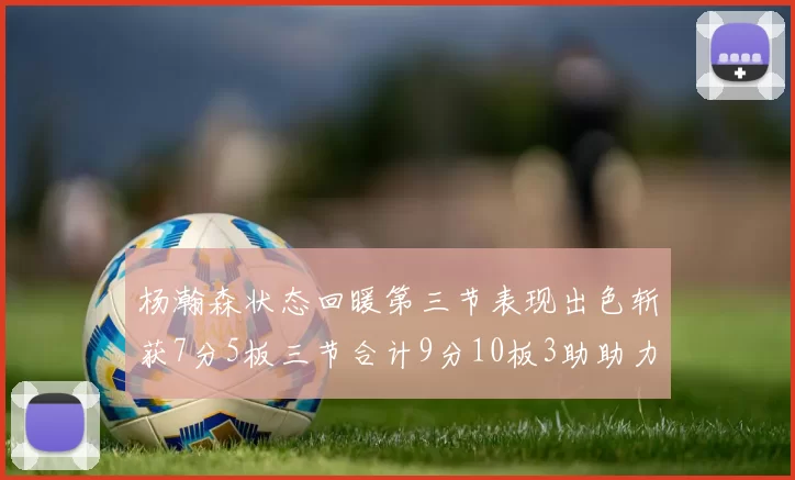 杨瀚森状态回暖第三节表现出色斩获7分5板三节合计9分10板3助助力球队反击