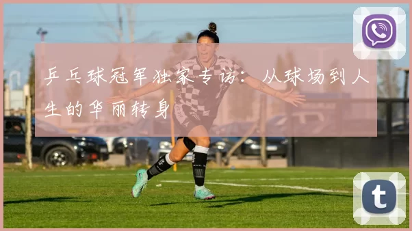 乒乓球冠军独家专访：从球场到人生的华丽转身