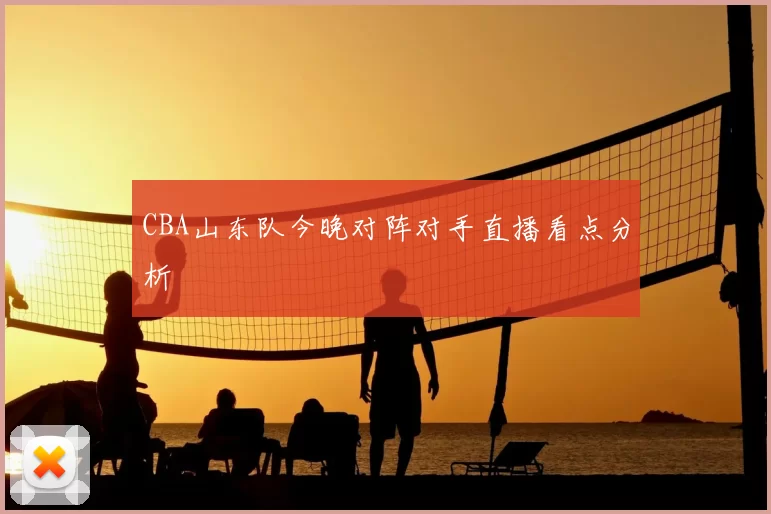 CBA山东队今晚对阵对手直播看点分析
