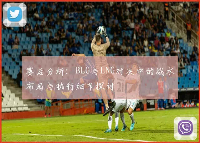 赛后分析：BLG与LNG对决中的战术布局与执行细节探讨