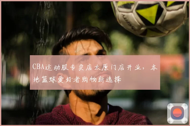 CBA运动服专卖店太原门店开业,本地篮球爱好者购物新选择