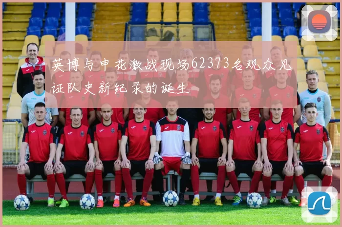 英博与申花激战现场62373名观众见证队史新纪录的诞生