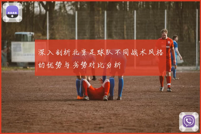 深入剖析北京足球队不同战术风格的优势与劣势对比分析