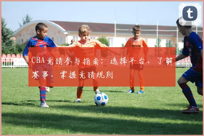 CBA竞猜参与指南:选择平台、了解赛事、掌握竞猜规则