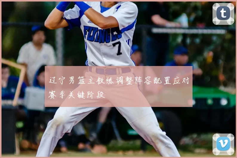 辽宁男篮主教练调整阵容配置应对赛季关键阶段