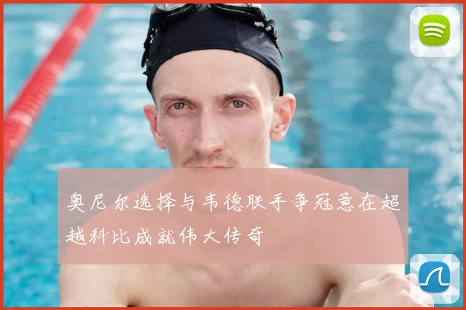 奥尼尔选择与韦德联手争冠意在超越科比成就伟大传奇