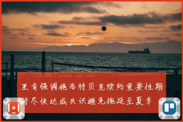 里肯强调施洛特贝克续约重要性期待尽快达成共识避免拖延至夏季