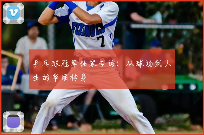 乒乓球冠军独家专访：从球场到人生的华丽转身