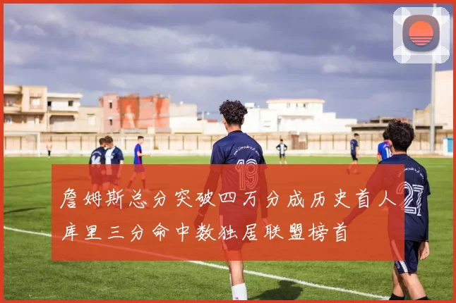 詹姆斯总分突破四万分成历史首人库里三分命中数独居联盟榜首