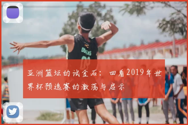 亚洲篮坛的试金石：回看2019年世界杯预选赛的激荡与启示