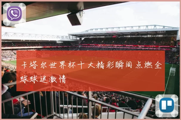 卡塔尔世界杯十大精彩瞬间点燃全球球迷激情