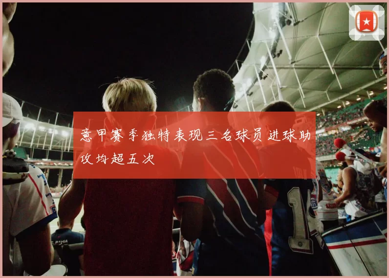 意甲赛季独特表现三名球员进球助攻均超五次
