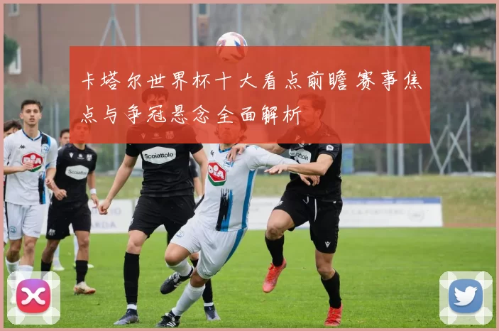 卡塔尔世界杯十大看点前瞻 赛事焦点与争冠悬念全面解析