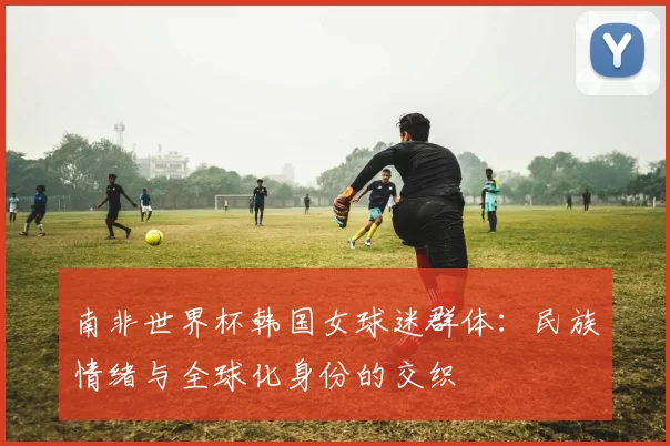 南非世界杯韩国女球迷群体：民族情绪与全球化身份的交织