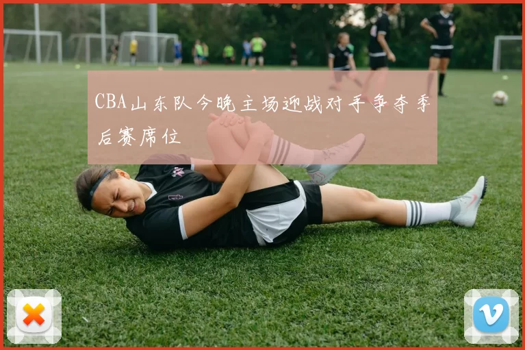 CBA山东队今晚主场迎战对手争夺季后赛席位