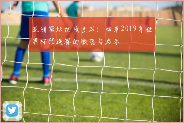 亚洲篮坛的试金石:回看2019年世界杯预选赛的激荡与启示