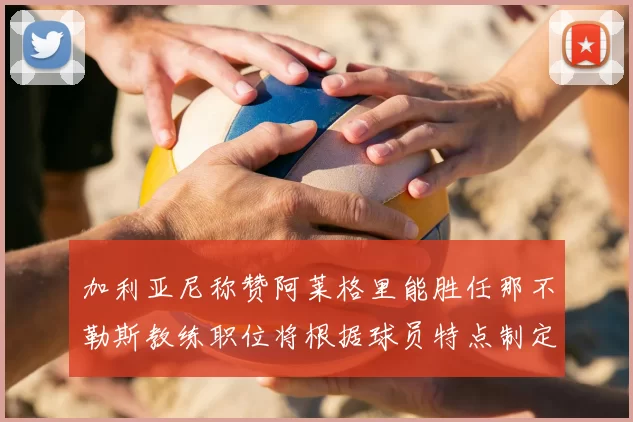 加利亚尼称赞阿莱格里能胜任那不勒斯教练职位将根据球员特点制定战术