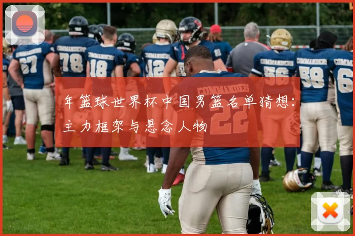 年篮球世界杯中国男篮名单猜想:主力框架与悬念人物