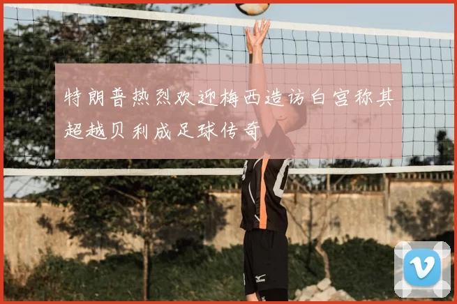 特朗普热烈欢迎梅西造访白宫称其超越贝利成足球传奇