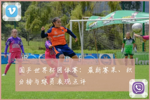 国乒世界杯团体赛:最新赛果、积分榜与球员表现点评