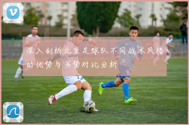 深入剖析北京足球队不同战术风格的优势与劣势对比分析