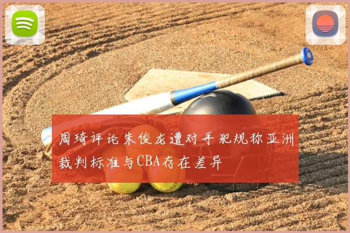 周琦评论朱俊龙遭对手犯规称亚洲裁判标准与CBA存在差异